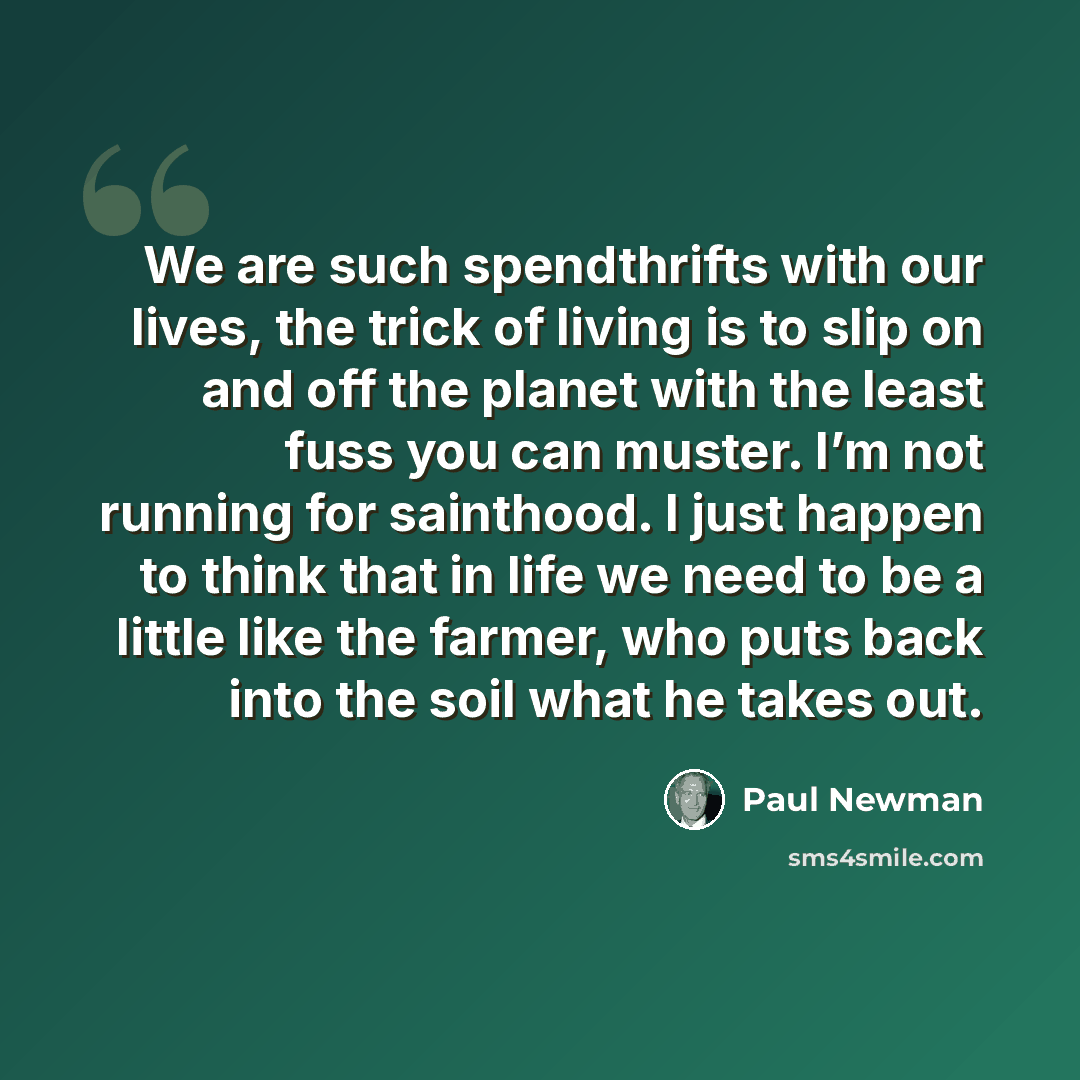 “We are such spendthrifts with our lives, the trick of living is to slip on and off the planet with the least fuss you can muster. I’m not running for sainthood. I just happen to think that in life we need to be a little like the farmer, who puts back into the soil what he takes out.” quote by Paul Newman