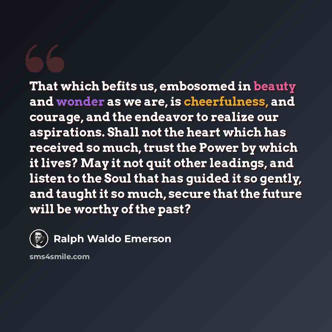 “That which befits us, embosomed in beauty and wonder as we are, is cheerfulness, and courage, and the endeavor to realize our aspirations. Shall not the heart which has received so much, trust the Power by which it lives? May it not quit other leadings, and listen to the Soul that has guided it so…” quote by Ralph Waldo Emerson