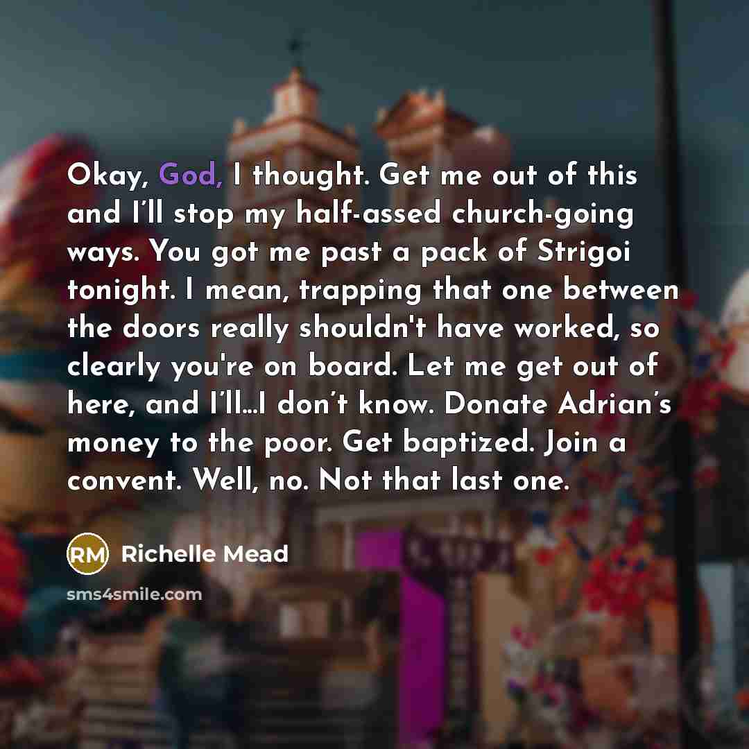 “Okay, God, I thought. Get me out of this and I’ll stop my half-assed church-going ways. You got me past a pack of Strigoi tonight. I mean, trapping that one between the doors really shouldn't have worked, so clearly you're on board. Let me get out of here, and I’ll...I don’t know. Donate Adrian’s…” quote by Richelle Mead