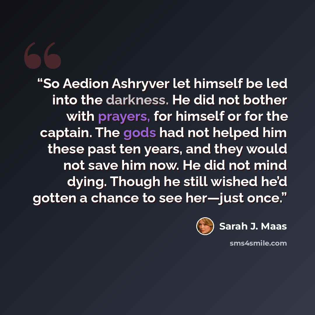 “So Aedion Ashryver let himself be led into the darkness. He did not bother with prayers, for himself or for the captain. The gods had not helped him these past ten years, and they would not save him now. He did not mind dying. Though he still wished he’d gotten a chance to see her—just once.” quote by Sarah J. Maas