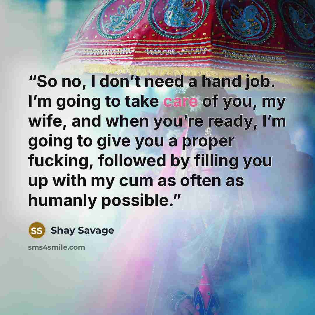 “So no, I don’t need a hand job. I’m going to take care of you, my wife, and when you’re ready, I’m going to give you a proper fucking, followed by filling you up with my cum as often as humanly possible.” quote by Shay Savage