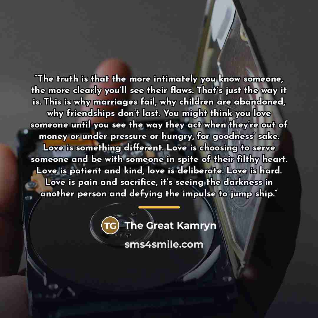 “The truth is that the more intimately you know someone, the more clearly you’ll see their flaws. That’s just the way it is. This is why marriages fail, why children are abandoned, why friendships don’t last. You might think you love someone until you see the way they act when they’re out of money…” quote by The Great Kamryn