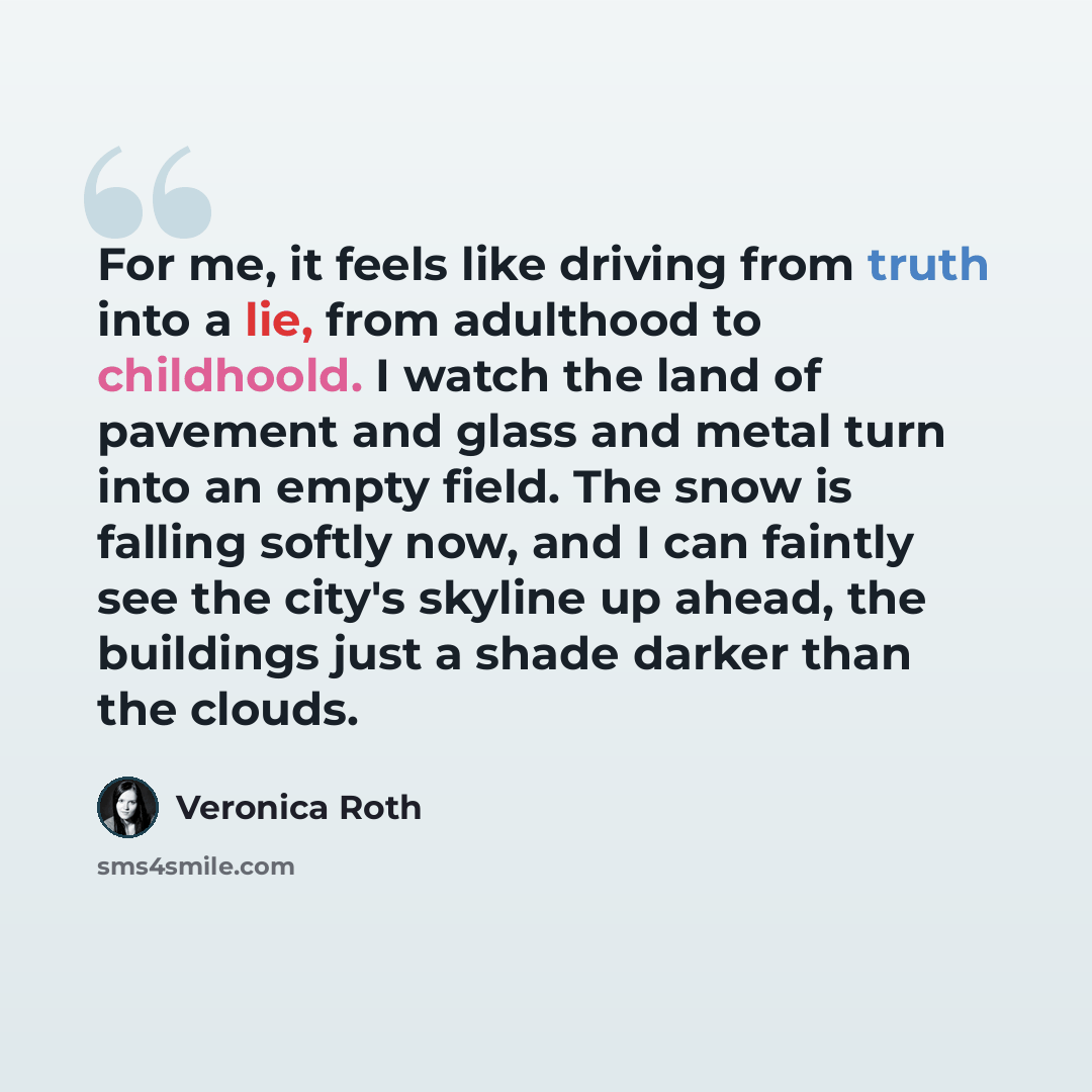 “For me, it feels like driving from truth into a lie, from adulthood to childhoold. I watch the land of pavement and glass and metal turn into an empty field. The snow is falling softly now, and I can faintly see the city's skyline up ahead, the buildings just a shade darker than the clouds.” quote by Veronica Roth