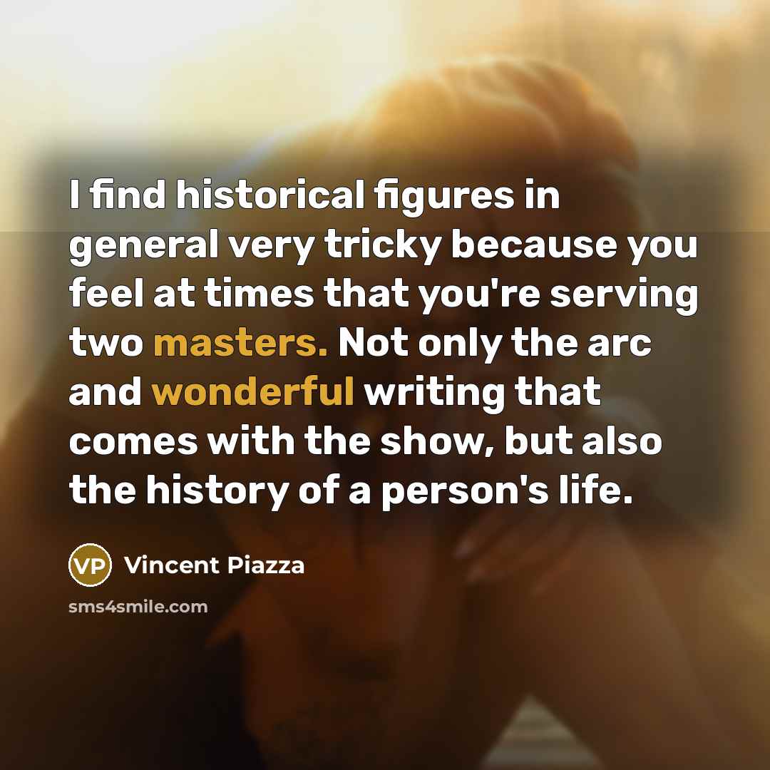 “I find historical figures in general very tricky because you feel at times that you're serving two masters. Not only the arc and wonderful writing that comes with the show, but also the history of a person's life.” quote by Vincent Piazza