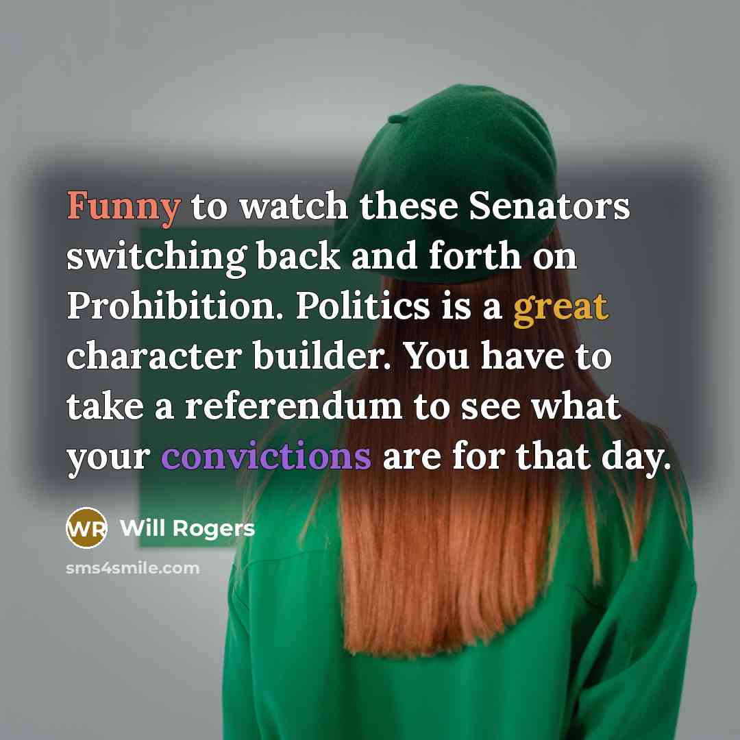 “Funny to watch these Senators switching back and forth on Prohibition. Politics is a great character builder. You have to take a referendum to see what your convictions are for that day.” quote by Will Rogers