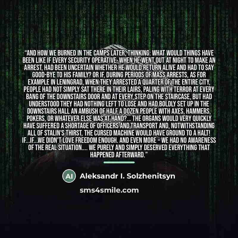 “And how we burned in the camps later, thinking: What would things have been like if every Security operative, when he went out at night to make an arrest, had been uncertain whether he would return alive and had to say good-bye to his family? Or if, during periods of mass arrests, as for example…” quote by Aleksandr I. Solzhenitsyn