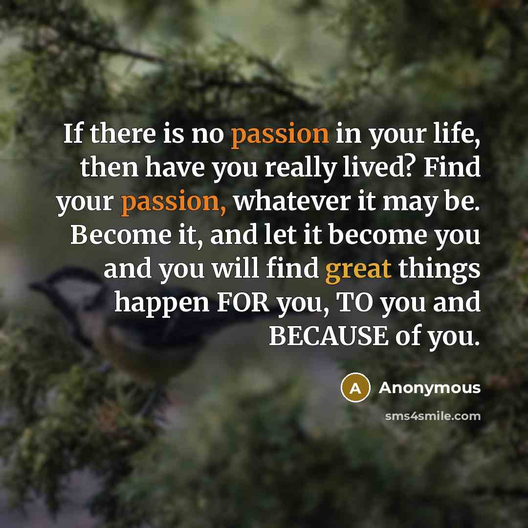 “If there is no passion in your life, then have you really lived? Find your passion, whatever it may be. Become it, and let it become you and you will find great things happen FOR you, TO you and BECAUSE of you.” quote by Anonymous