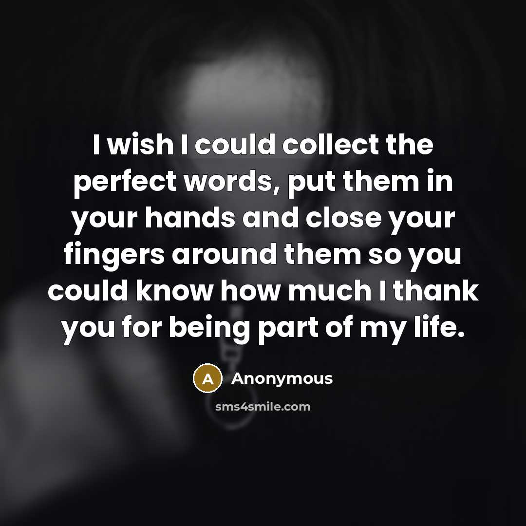 “I wish I could collect the perfect words, put them in your hands and close your fingers around them so you could know how much I thank you for being part of my life.” quote by Anonymous