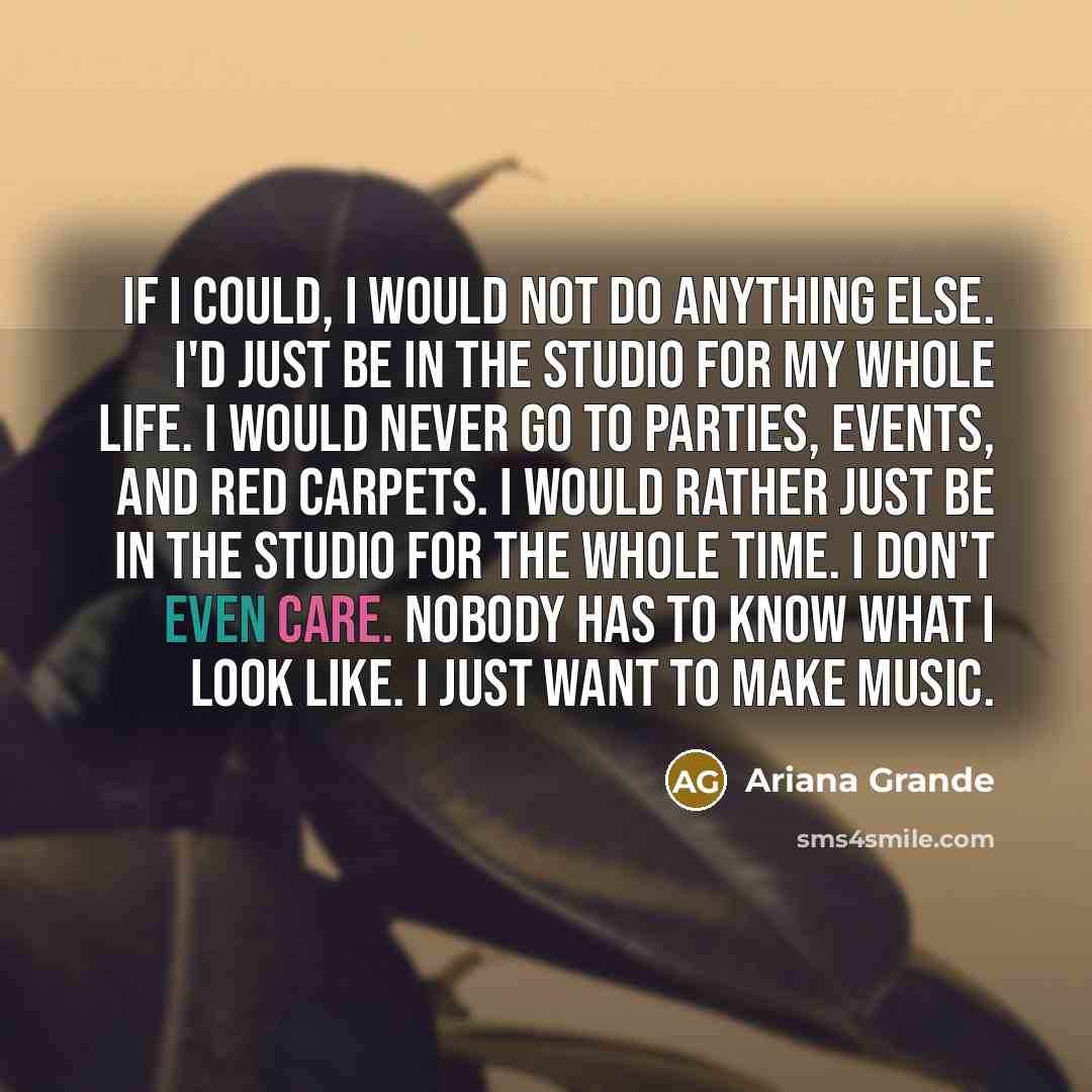 “If I could, I would not do anything else. I'd just be in the studio for my whole life. I would never go to parties, events, and red carpets. I would rather just be in the studio for the whole time. I don't even care. Nobody has to know what I look like. I just want to make music.” quote by Ariana Grande