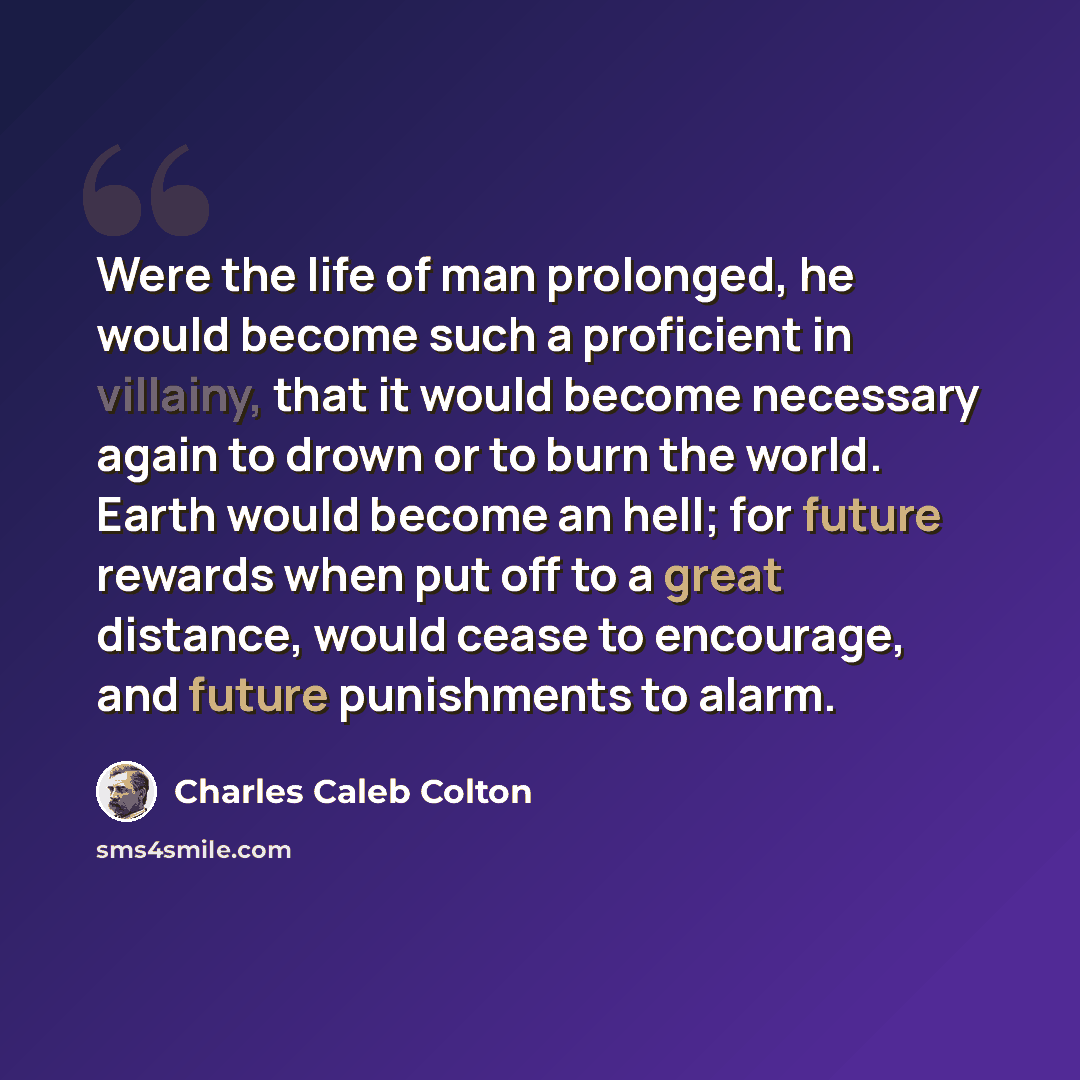 “Were the life of man prolonged, he would become such a proficient in villainy, that it would become necessary again to drown or to burn the world. Earth would become an hell; for future rewards when put off to a great distance, would cease to encourage, and future punishments to alarm.” quote by Charles Caleb Colton