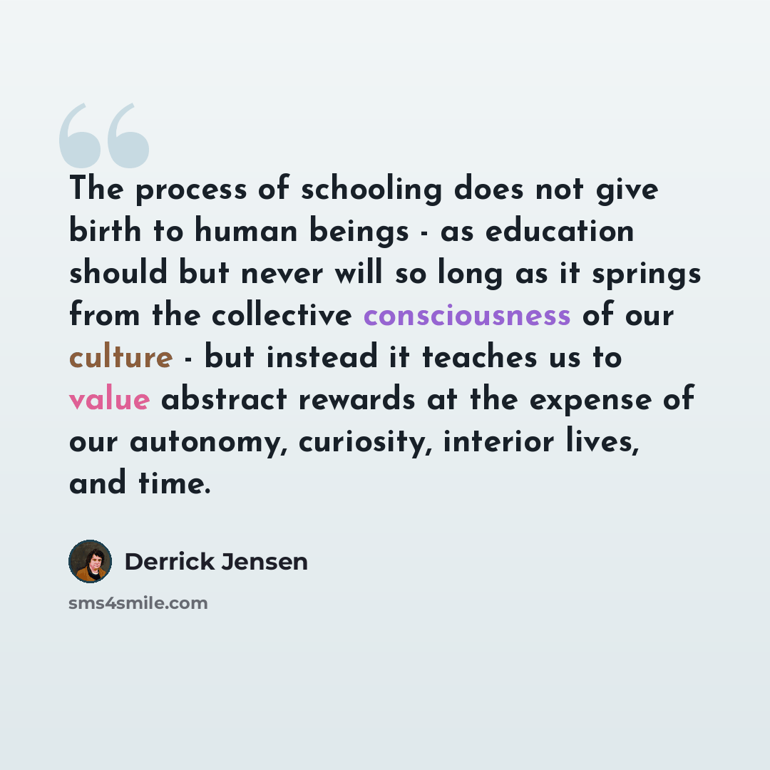 “The process of schooling does not give birth to human beings - as education should but never will so long as it springs from the collective consciousness of our culture - but instead it teaches us to value abstract rewards at the expense of our autonomy, curiosity, interior lives, and time.” quote by Derrick Jensen