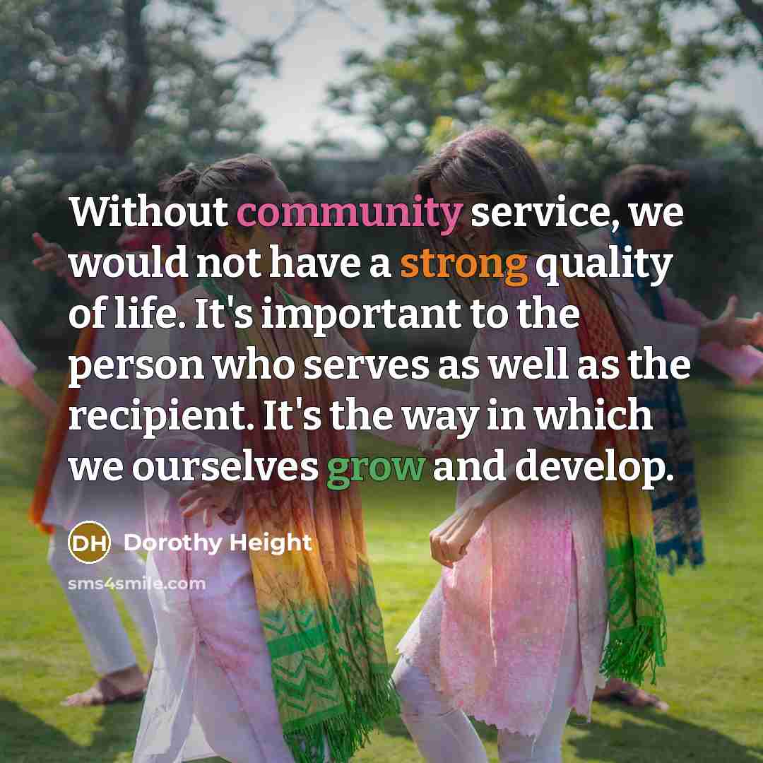“Without community service, we would not have a strong quality of life. It's important to the person who serves as well as the recipient. It's the way in which we ourselves grow and develop.” quote by Dorothy Height