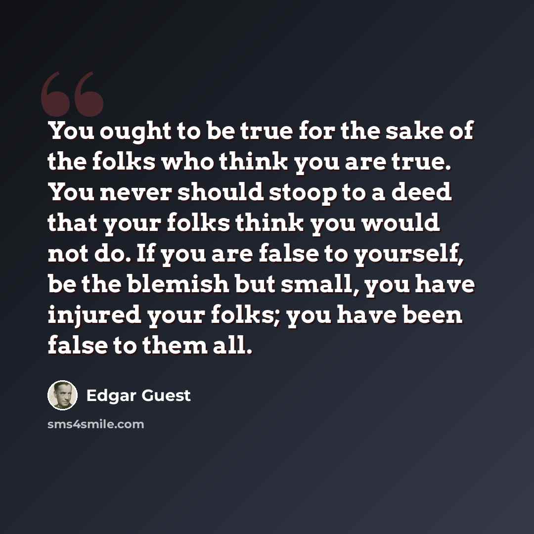 “You ought to be true for the sake of the folks who think you are true. You never should stoop to a deed that your folks think you would not do. If you are false to yourself, be the blemish but small, you have injured your folks; you have been false to them all.” quote by Edgar Guest