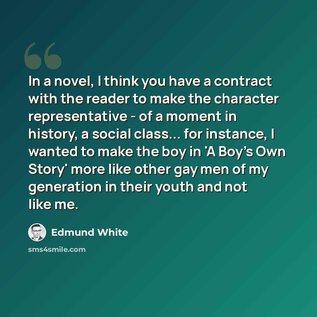 “In a novel, I think you have a contract with the reader to make the character representative - of a moment in history, a social class... for instance, I wanted to make the boy in 'A Boy's Own Story' more like other gay men of my generation in their youth and not like me.” quote by Edmund White