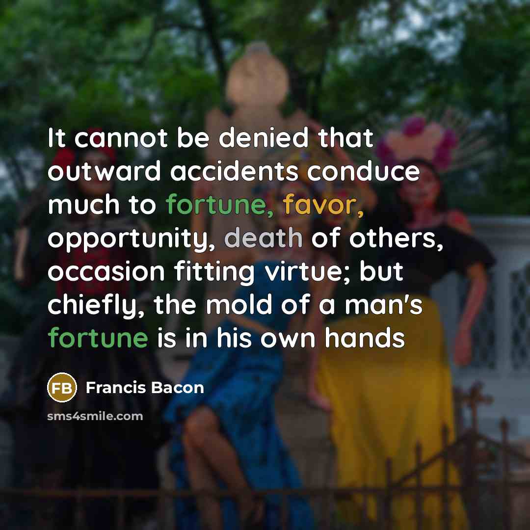 “It cannot be denied that outward accidents conduce much to fortune, favor, opportunity, death of others, occasion fitting virtue; but chiefly, the mold of a man's fortune is in his own hands” quote by Francis Bacon