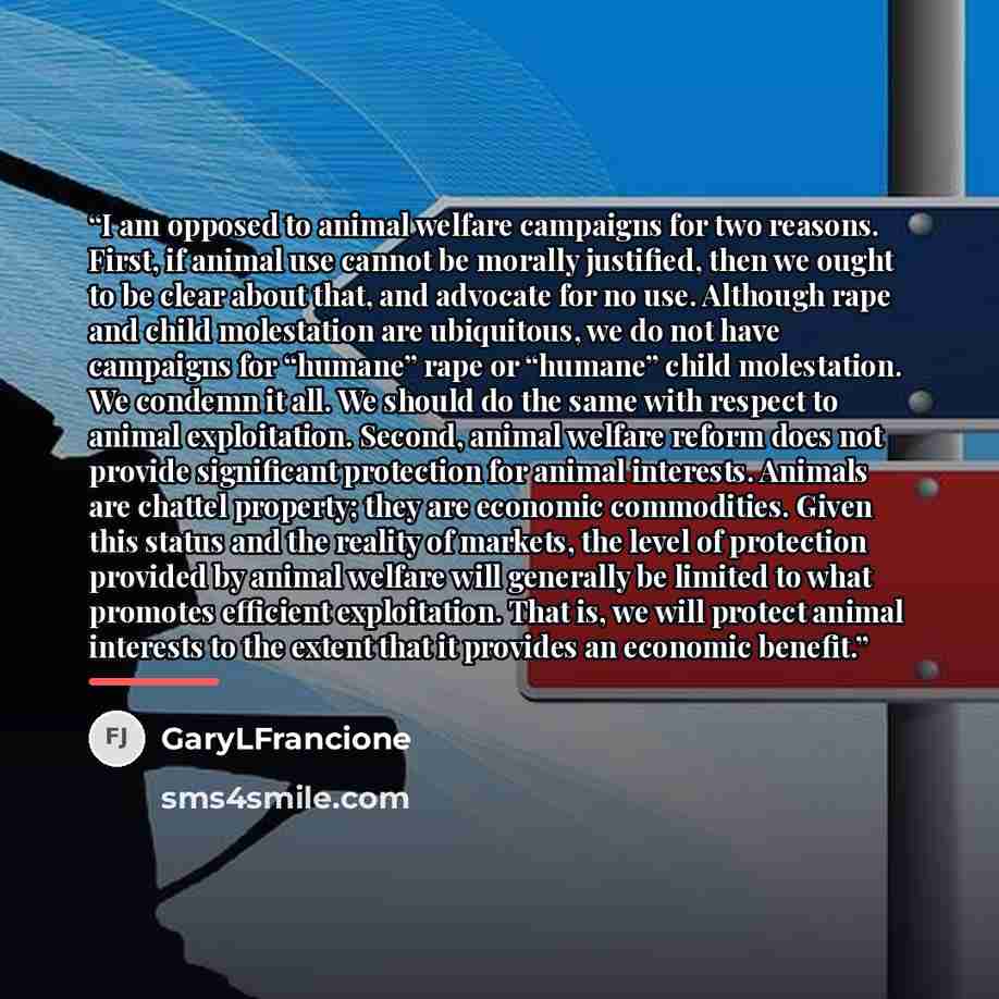 “I am opposed to animal welfare campaigns for two reasons. First, if animal use cannot be morally justified, then we ought to be clear about that, and advocate for no use. Although rape and child molestation are ubiquitous, we do not have campaigns for “humane” rape or “humane” child molestation…” quote by GaryLFrancione