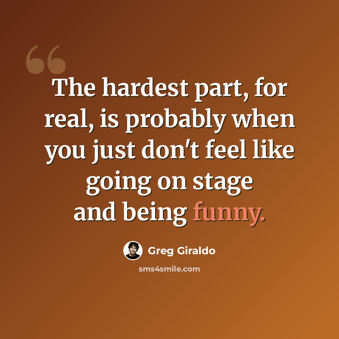 “The hardest part, for real, is probably when you just don't feel like going on stage and being funny.” quote by Greg Giraldo