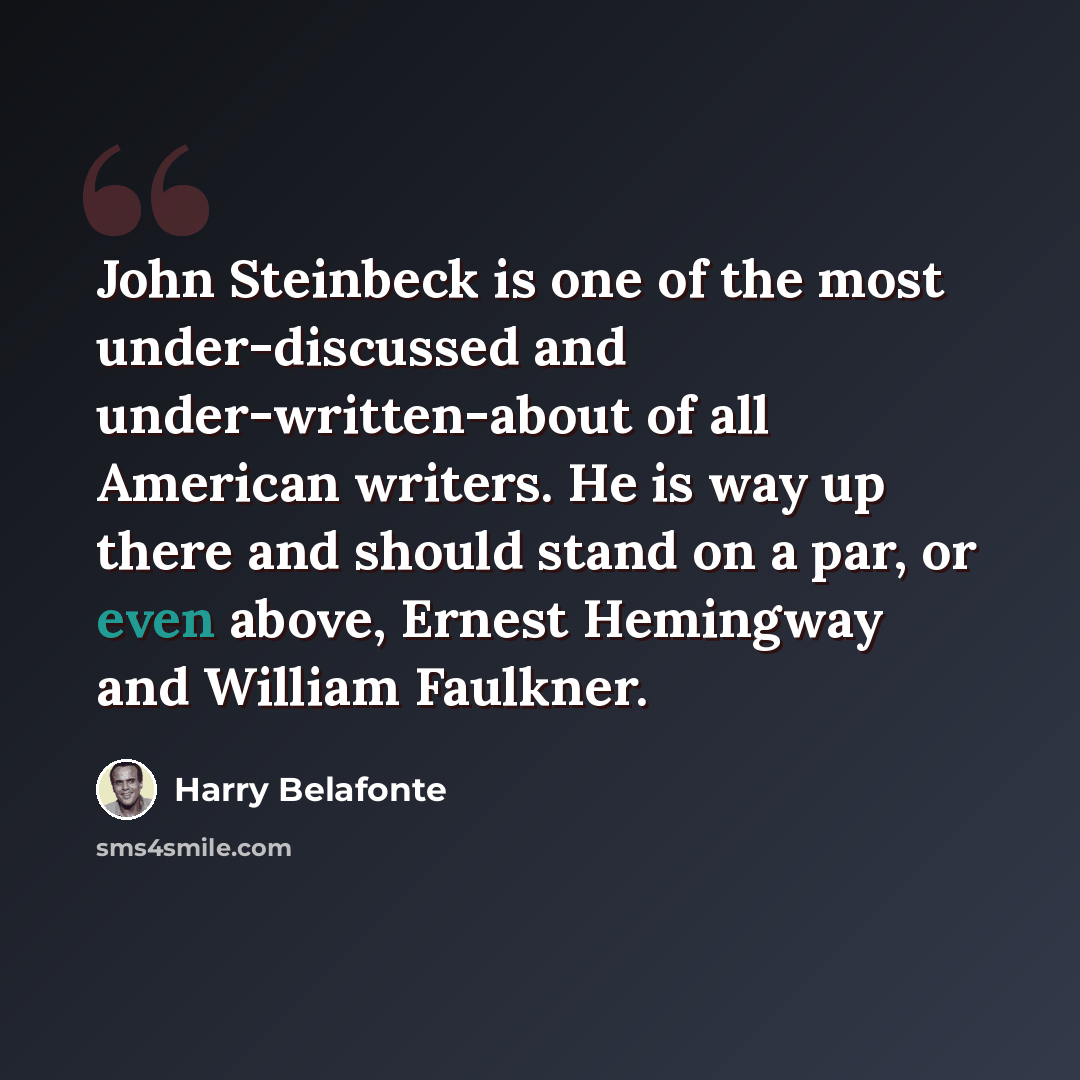 “John Steinbeck is one of the most under-discussed and under-written-about of all American writers. He is way up there and should stand on a par, or even above, Ernest Hemingway and William Faulkner.” quote by Harry Belafonte