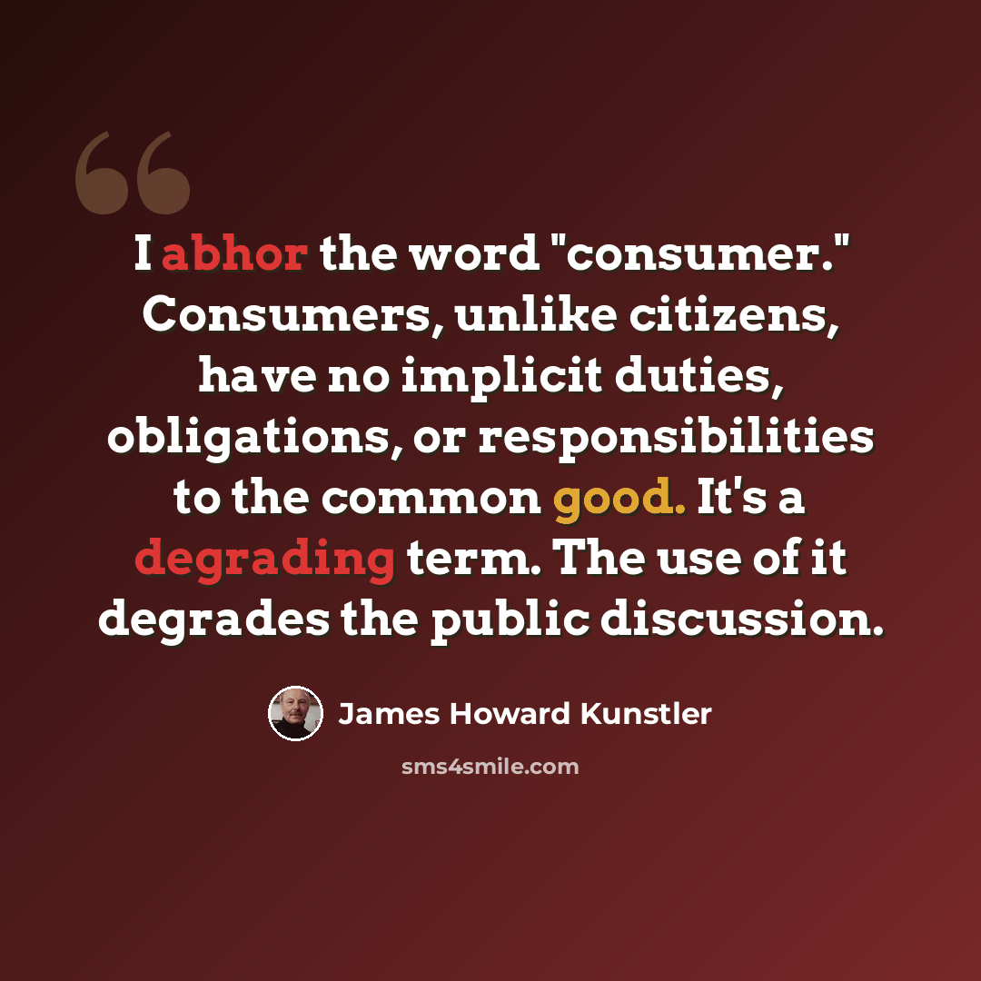 “I abhor the word "consumer." Consumers, unlike citizens, have no implicit duties, obligations, or responsibilities to the common good. It's a degrading term. The use of it degrades the public discussion.” quote by James Howard Kunstler