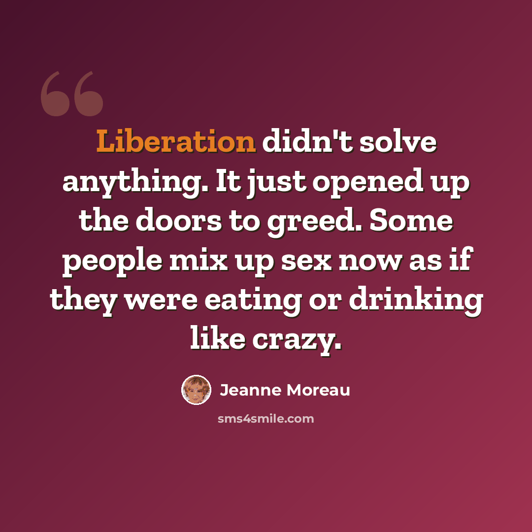 “Liberation didn't solve anything. It just opened up the doors to greed. Some people mix up sex now as if they were eating or drinking like crazy.” quote by Jeanne Moreau