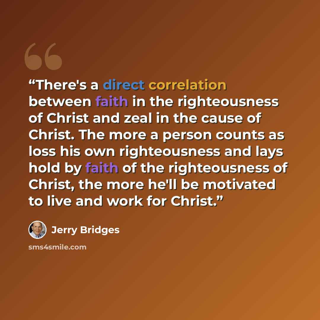 “There's a direct correlation between faith in the righteousness of Christ and zeal in the cause of Christ. The more a person counts as loss his own righteousness and lays hold by faith of the righteousness of Christ, the more he'll be motivated to live and work for Christ.” quote by Jerry Bridges