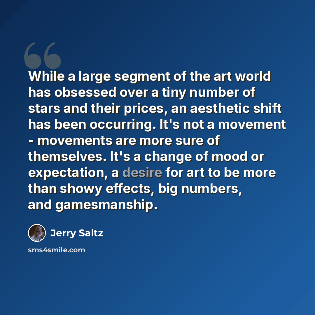 “While a large segment of the art world has obsessed over a tiny number of stars and their prices, an aesthetic shift has been occurring. It's not a movement - movements are more sure of themselves. It's a change of mood or expectation, a desire for art to be more than showy effects, big numbers…” quote by Jerry Saltz