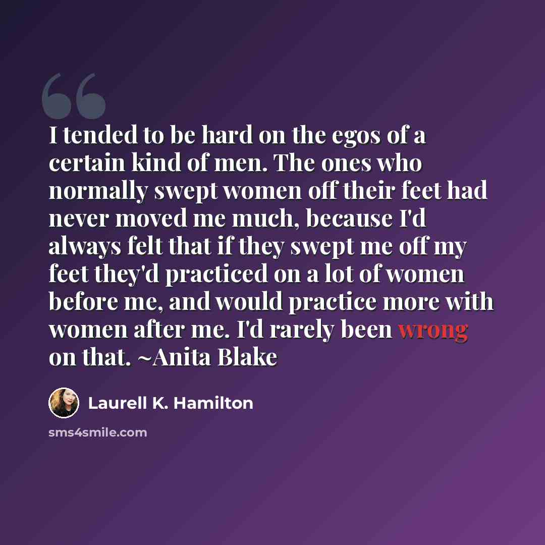 “I tended to be hard on the egos of a certain kind of men. The ones who normally swept women off their feet had never moved me much, because I'd always felt that if they swept me off my feet they'd practiced on a lot of women before me, and would practice more with women after me. I'd rarely been…” quote by Laurell K. Hamilton