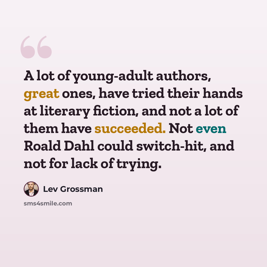 “A lot of young-adult authors, great ones, have tried their hands at literary fiction, and not a lot of them have succeeded. Not even Roald Dahl could switch-hit, and not for lack of trying.” quote by Lev Grossman