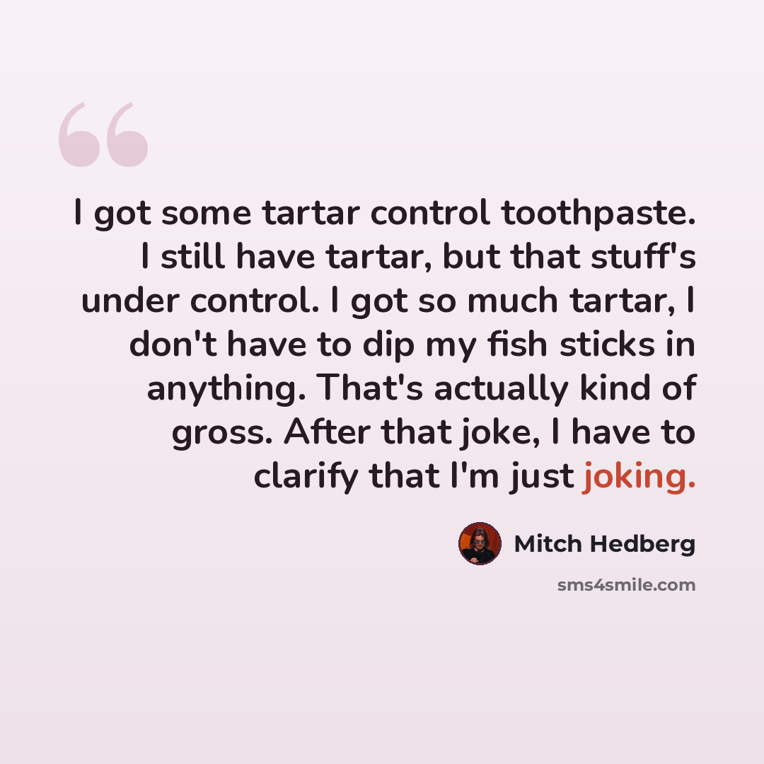 “I got some tartar control toothpaste. I still have tartar, but that stuff's under control. I got so much tartar, I don't have to dip my fish sticks in anything. That's actually kind of gross. After that joke, I have to clarify that I'm just joking.” quote by Mitch Hedberg