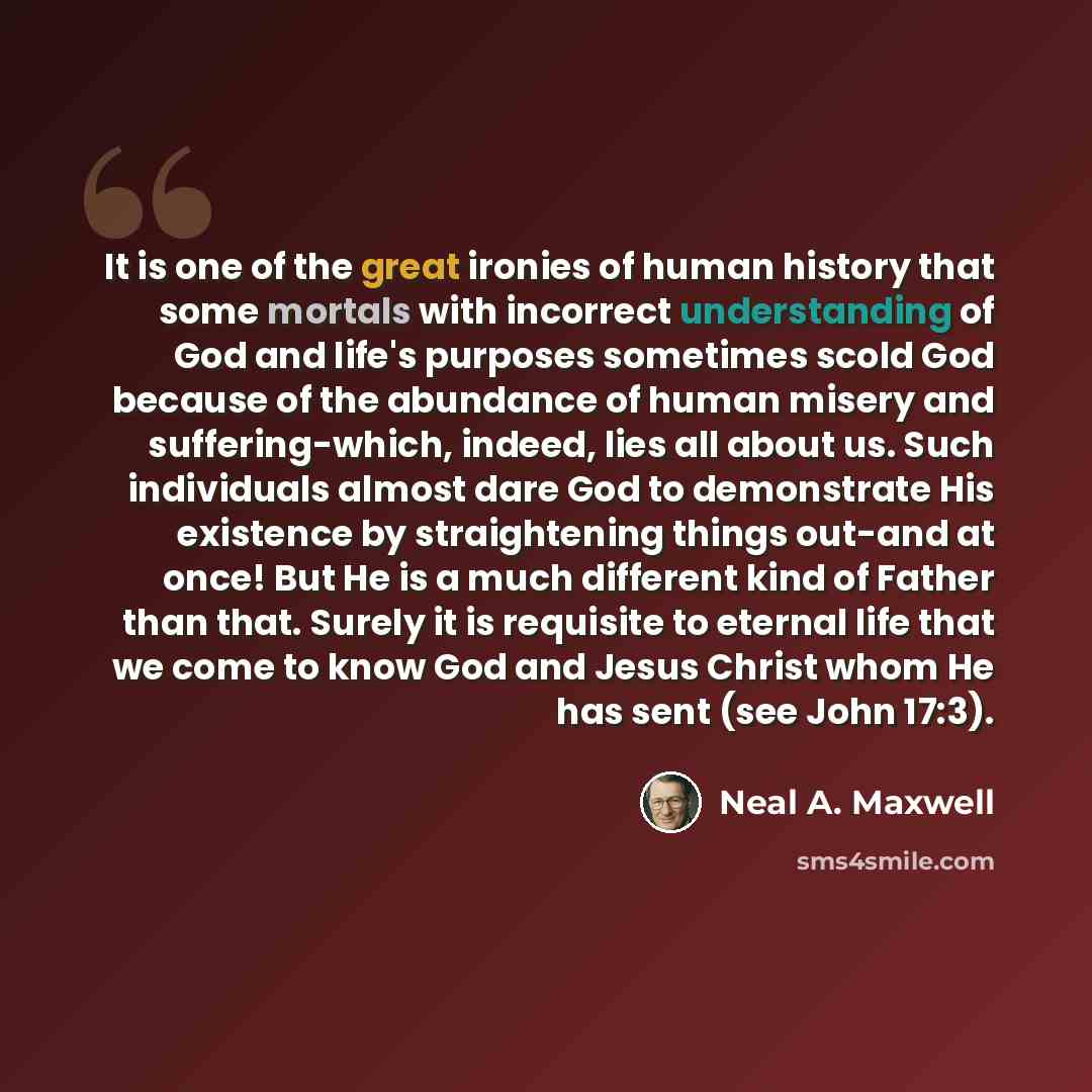 “It is one of the great ironies of human history that some mortals with incorrect understanding of God and life's purposes sometimes scold God because of the abundance of human misery and suffering-which, indeed, lies all about us. Such individuals almost dare God to demonstrate His existence by…” quote by Neal A. Maxwell
