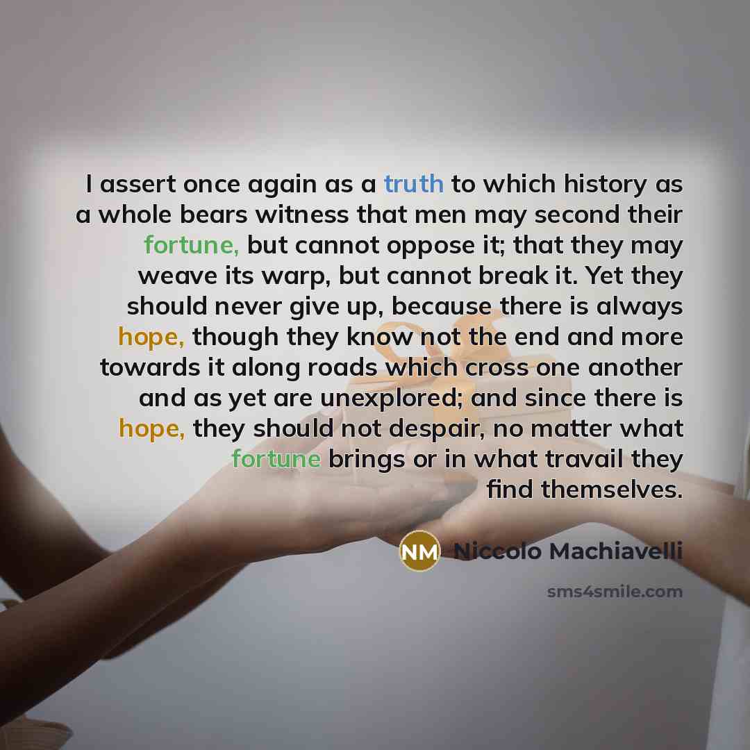 “I assert once again as a truth to which history as a whole bears witness that men may second their fortune, but cannot oppose it; that they may weave its warp, but cannot break it. Yet they should never give up, because there is always hope, though they know not the end and more towards it along…” quote by Niccolo Machiavelli