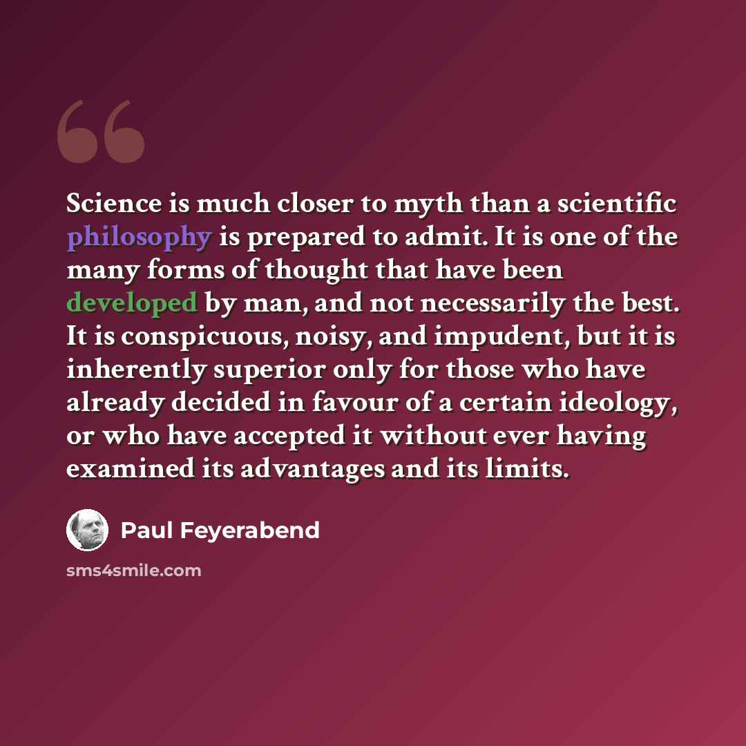 “Science is much closer to myth than a scientific philosophy is prepared to admit. It is one of the many forms of thought that have been developed by man, and not necessarily the best. It is conspicuous, noisy, and impudent, but it is inherently superior only for those who have already decided in…” quote by Paul Feyerabend
