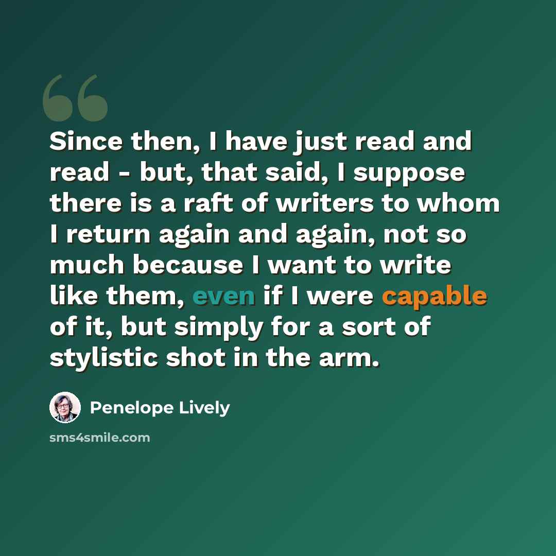 “Since then, I have just read and read - but, that said, I suppose there is a raft of writers to whom I return again and again, not so much because I want to write like them, even if I were capable of it, but simply for a sort of stylistic shot in the arm.” quote by Penelope Lively