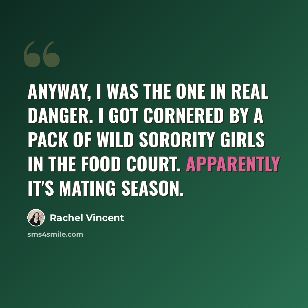 “Anyway, I was the one in real danger. I got cornered by a pack of wild sorority girls in the food court. Apparently it's mating season.” quote by Rachel Vincent
