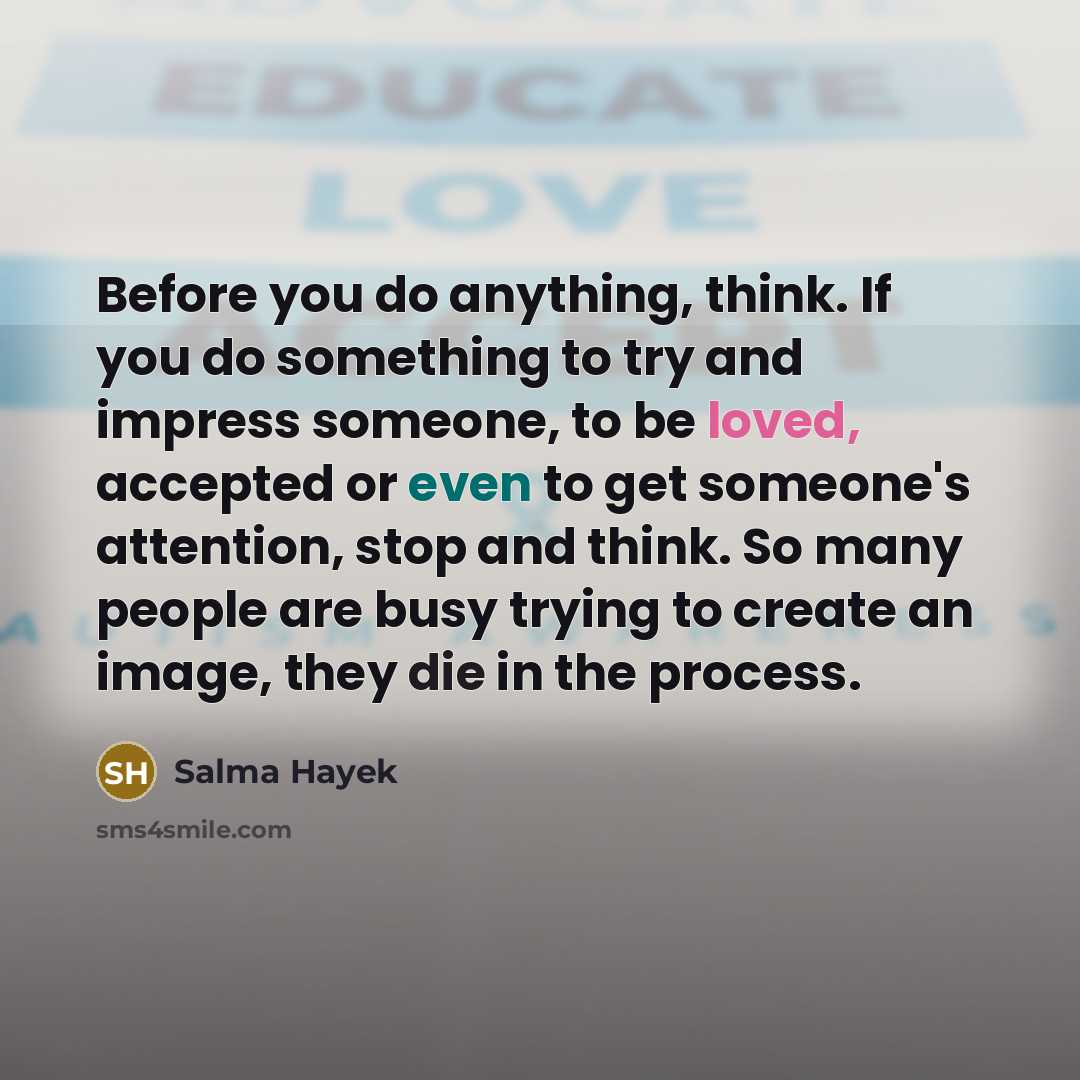 “Before you do anything, think. If you do something to try and impress someone, to be loved, accepted or even to get someone's attention, stop and think. So many people are busy trying to create an image, they die in the process.” quote by Salma Hayek