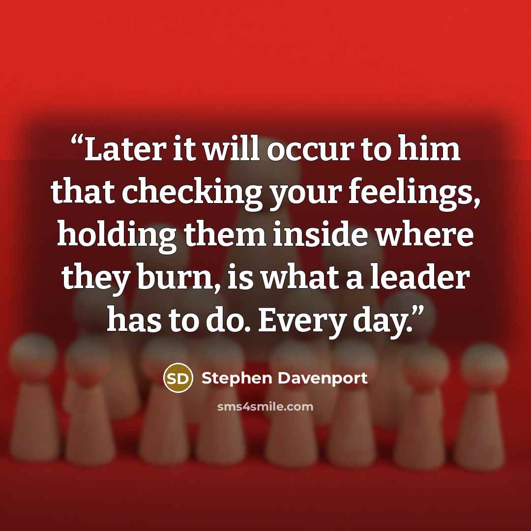 “Later it will occur to him that checking your feelings, holding them inside where they burn, is what a leader has to do. Every day.” quote by Stephen Davenport