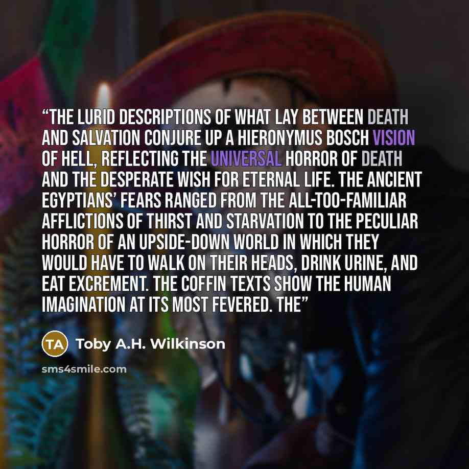“The lurid descriptions of what lay between death and salvation conjure up a Hieronymus Bosch vision of hell, reflecting the universal horror of death and the desperate wish for eternal life. The ancient Egyptians’ fears ranged from the all-too-familiar afflictions of thirst and starvation to the…” quote by Toby A.H. Wilkinson