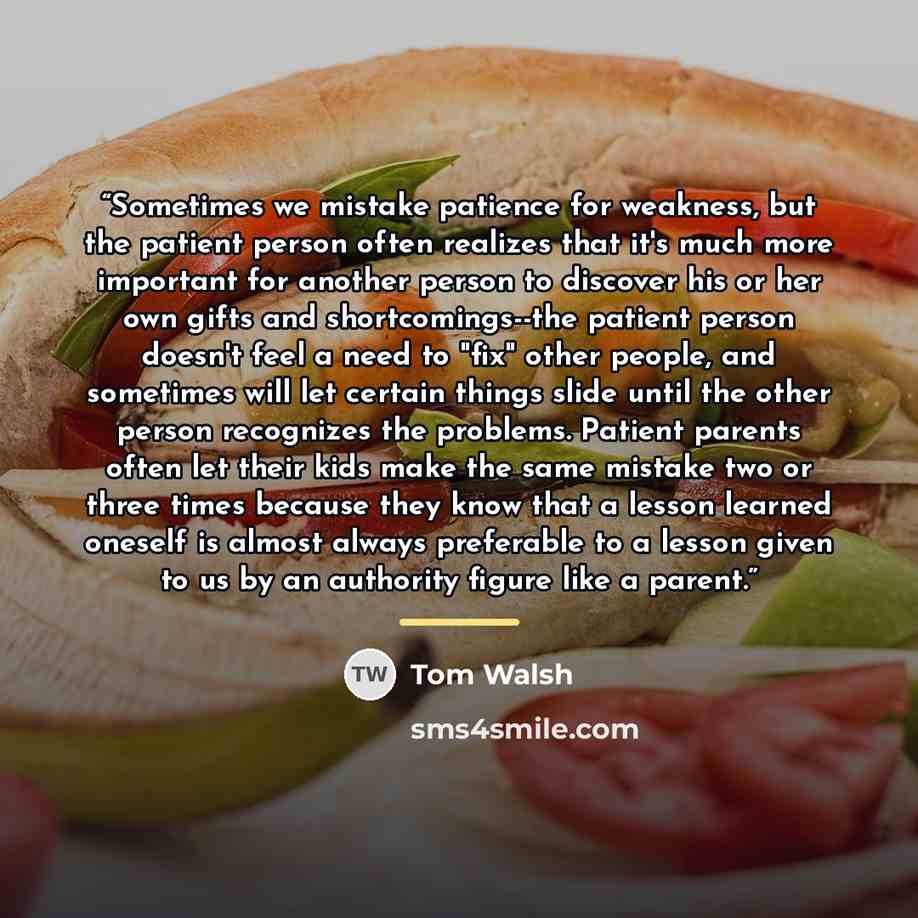 “Sometimes we mistake patience for weakness, but the patient person often realizes that it's much more important for another person to discover his or her own gifts and shortcomings--the patient person doesn't feel a need to "fix" other people, and sometimes will let certain things slide until the…” quote by Tom Walsh