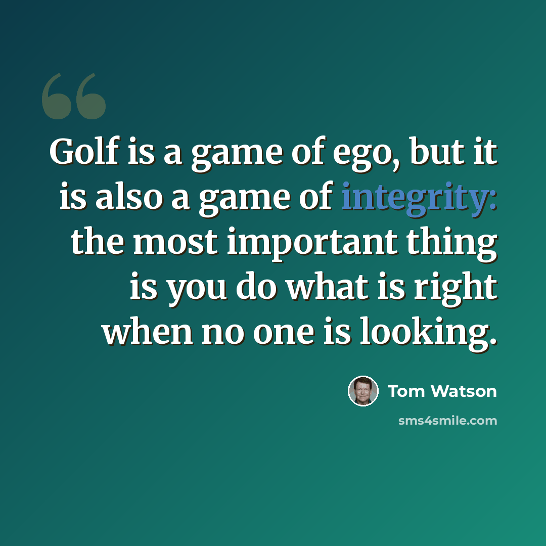 “Golf is a game of ego, but it is also a game of integrity: the most important thing is you do what is right when no one is looking.” quote by Tom Watson