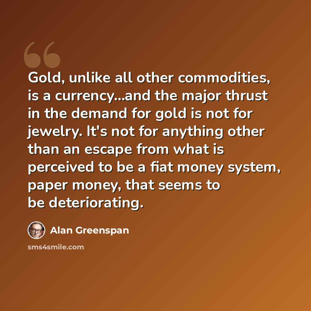 “Gold, unlike all other commodities, is a currency...and the major thrust in the demand for gold is not for jewelry. It's not for anything other than an escape from what is perceived to be a fiat money system, paper money, that seems to be deteriorating.” quote by Alan Greenspan