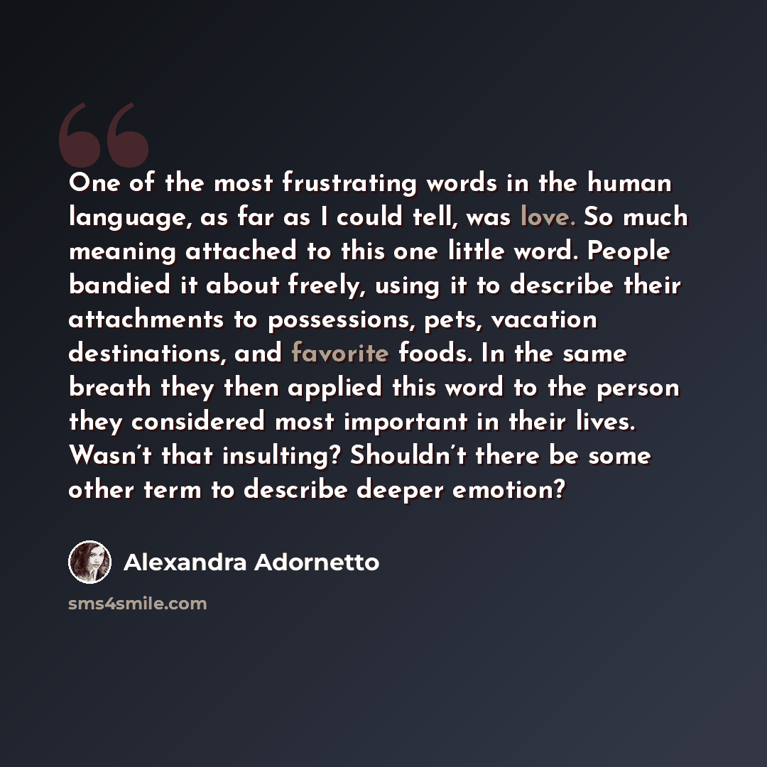 “One of the most frustrating words in the human language, as far as I could tell, was love. So much meaning attached to this one little word. People bandied it about freely, using it to describe their attachments to possessions, pets, vacation destinations, and favorite foods. In the same breath…” quote by Alexandra Adornetto