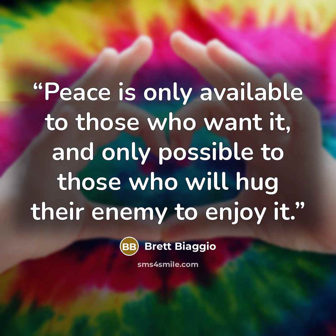 “Peace is only available to those who want it, and only possible to those who will hug their enemy to enjoy it.” quote by Brett Biaggio