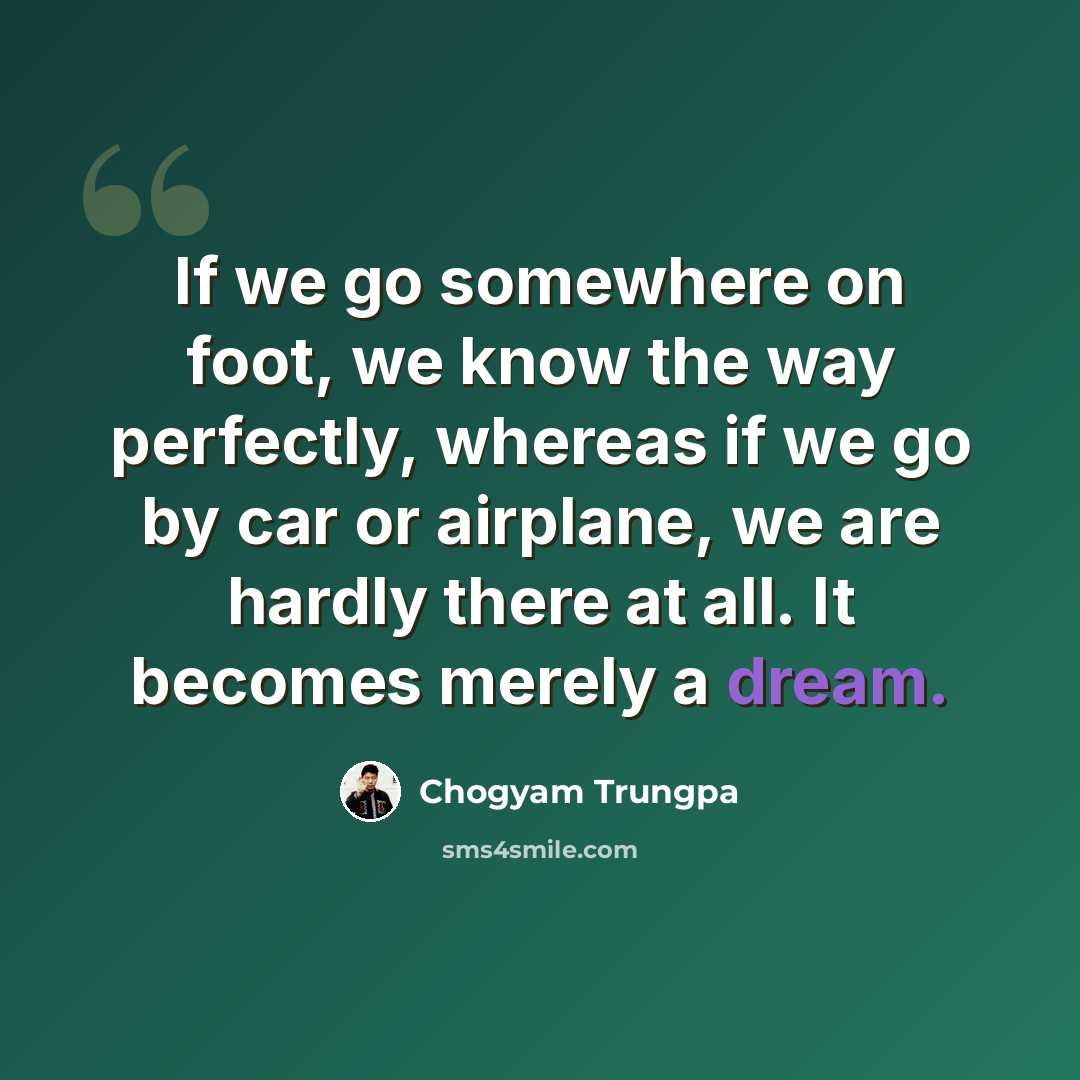 “If we go somewhere on foot, we know the way perfectly, whereas if we go by car or airplane, we are hardly there at all. It becomes merely a dream.” quote by Chogyam Trungpa