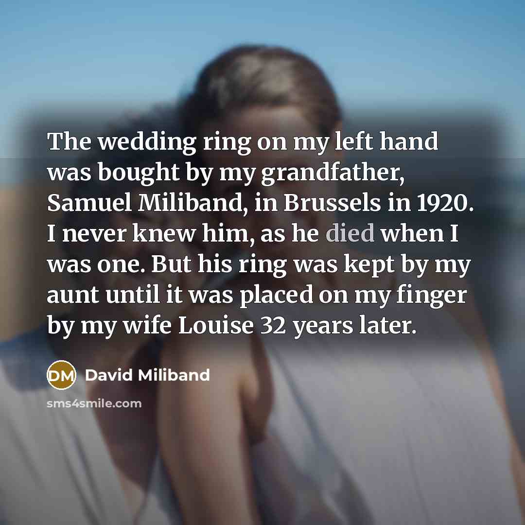 “The wedding ring on my left hand was bought by my grandfather, Samuel Miliband, in Brussels in 1920. I never knew him, as he died when I was one. But his ring was kept by my aunt until it was placed on my finger by my wife Louise 32 years later.” quote by David Miliband