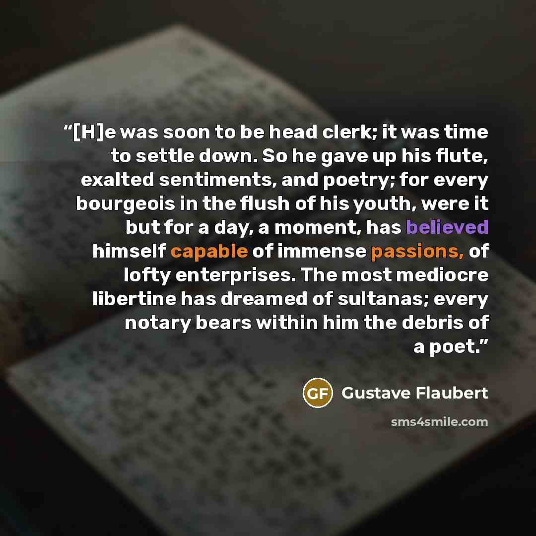“[H]e was soon to be head clerk; it was time to settle down. So he gave up his flute, exalted sentiments, and poetry; for every bourgeois in the flush of his youth, were it but for a day, a moment, has believed himself capable of immense passions, of lofty enterprises. The most mediocre libertine…” quote by Gustave Flaubert