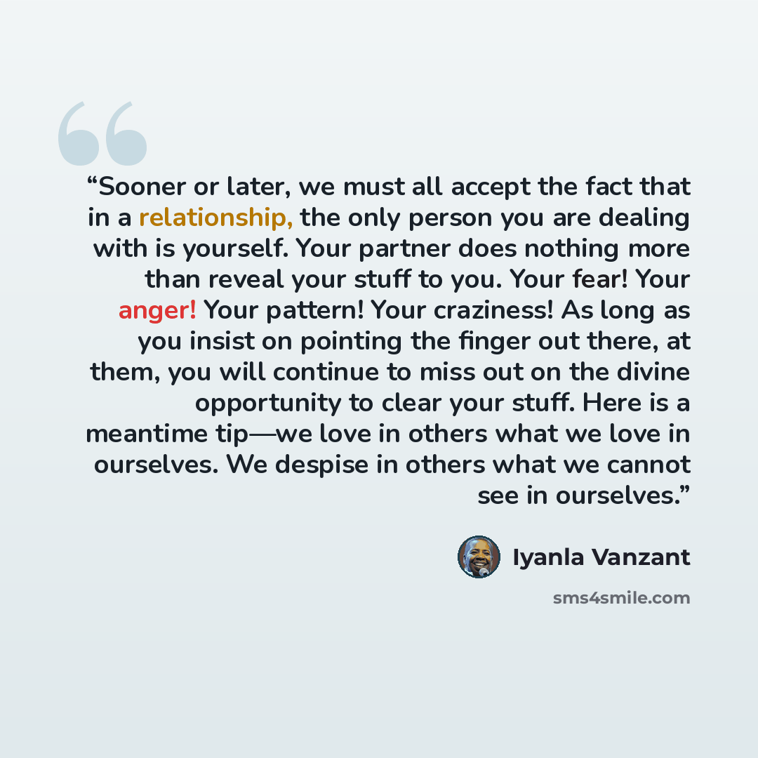 “Sooner or later, we must all accept the fact that in a relationship, the only person you are dealing with is yourself. Your partner does nothing more than reveal your stuff to you. Your fear! Your anger! Your pattern! Your craziness! As long as you insist on pointing the finger out there, at them…” quote by Iyanla Vanzant