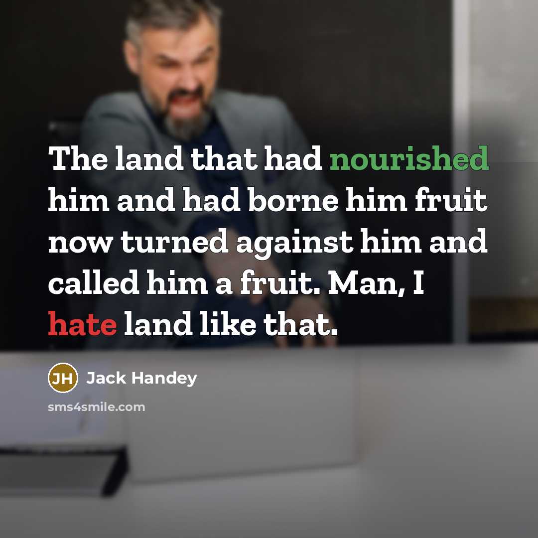 “The land that had nourished him and had borne him fruit now turned against him and called him a fruit. Man, I hate land like that.” quote by Jack Handey