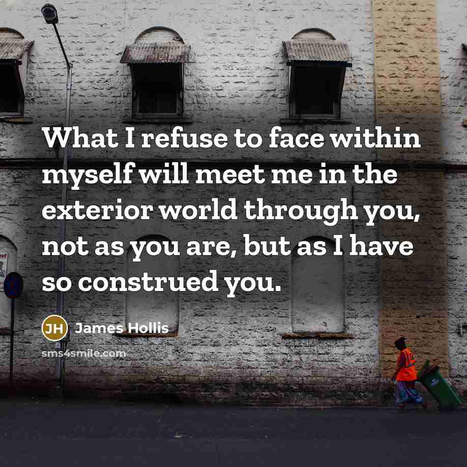 “What I refuse to face within myself will meet me in the exterior world through you, not as you are, but as I have so construed you.” quote by James Hollis