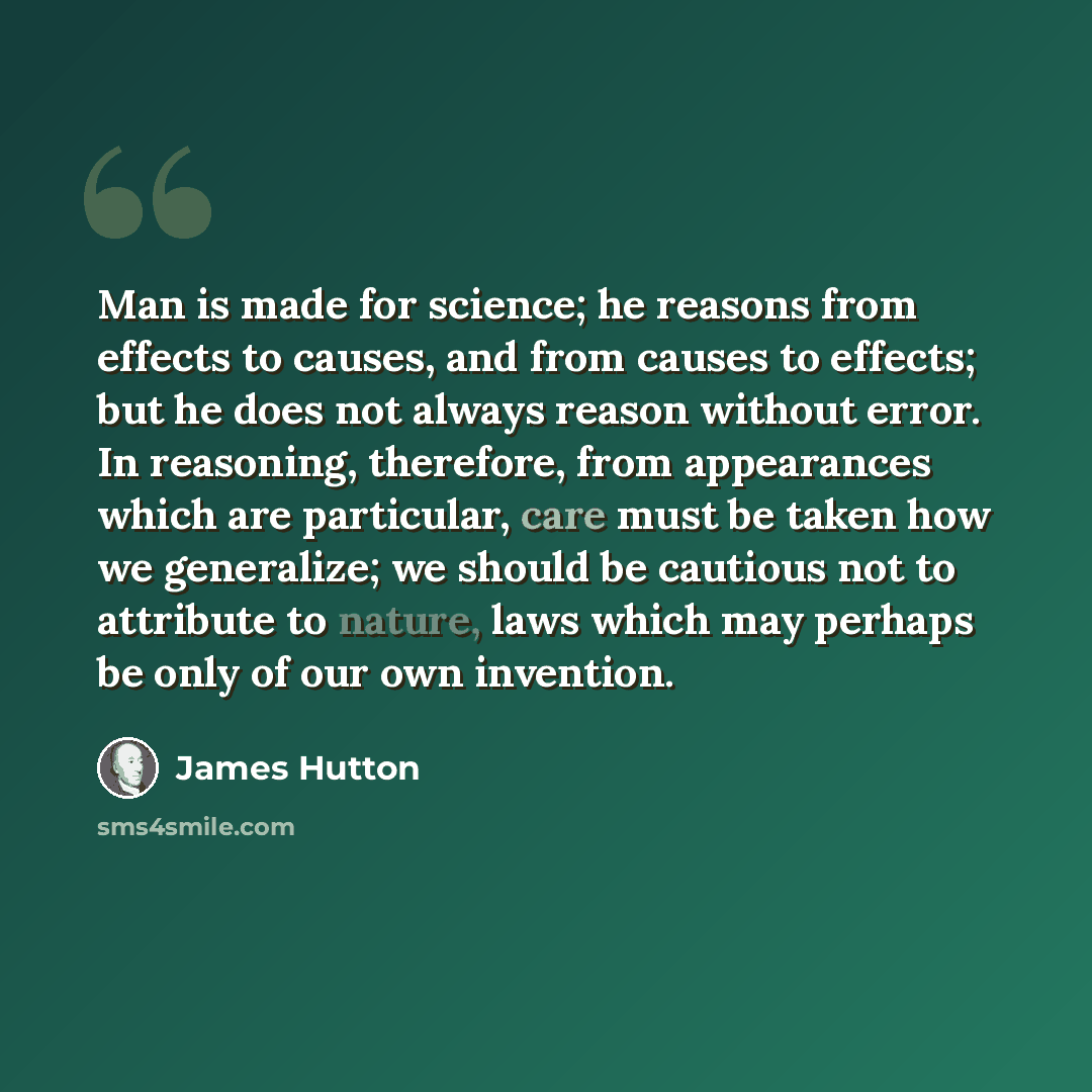 “Man is made for science; he reasons from effects to causes, and from causes to effects; but he does not always reason without error. In reasoning, therefore, from appearances which are particular, care must be taken how we generalize; we should be cautious not to attribute to nature, laws which…” quote by James Hutton