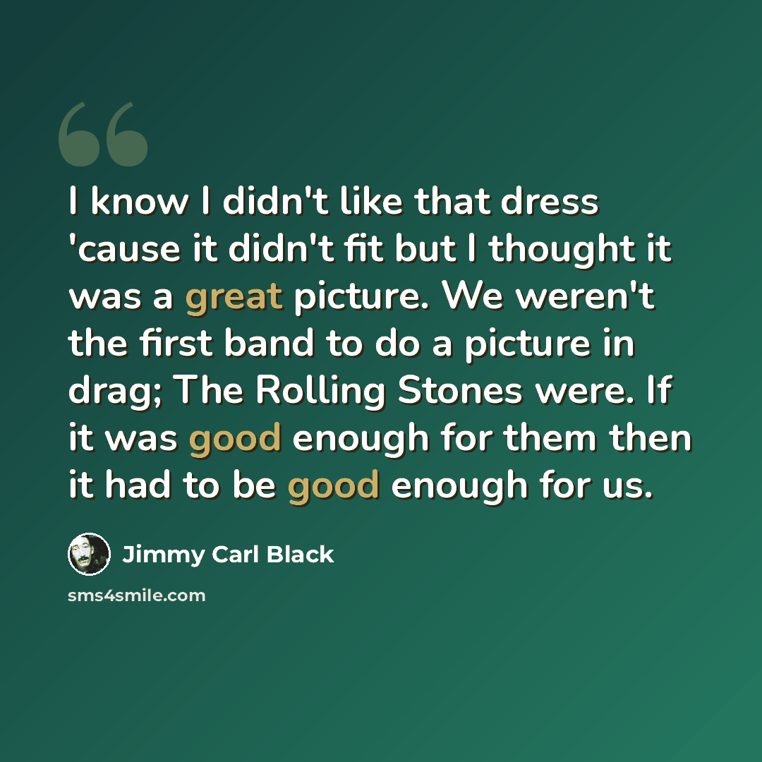 “I know I didn't like that dress 'cause it didn't fit but I thought it was a great picture. We weren't the first band to do a picture in drag; The Rolling Stones were. If it was good enough for them then it had to be good enough for us.” quote by Jimmy Carl Black